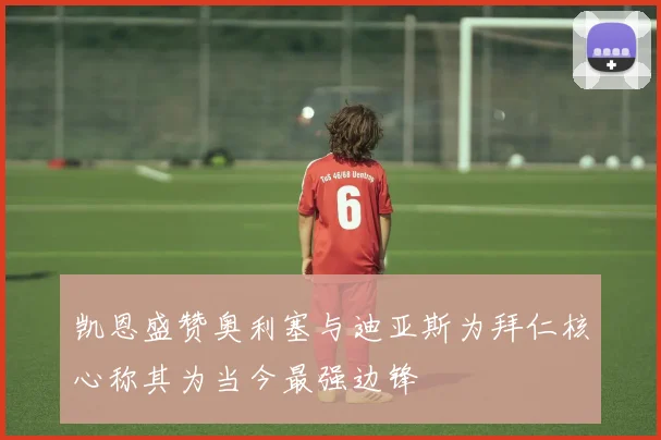 凯恩盛赞奥利塞与迪亚斯为拜仁核心称其为当今最强边锋