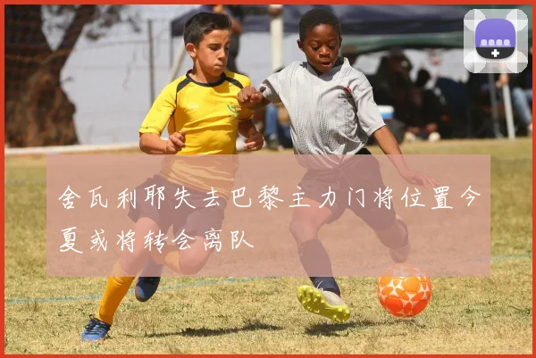 舍瓦利耶失去巴黎主力门将位置今夏或将转会离队