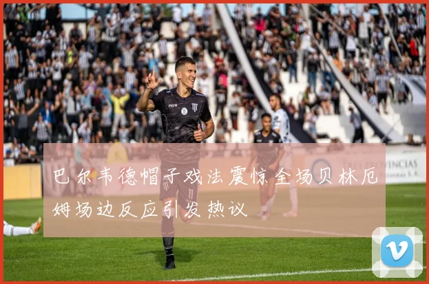 巴尔韦德帽子戏法震惊全场贝林厄姆场边反应引发热议