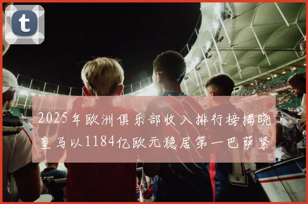 2025年欧洲俱乐部收入排行榜揭晓皇马以1184亿欧元稳居第一巴萨紧随其后
