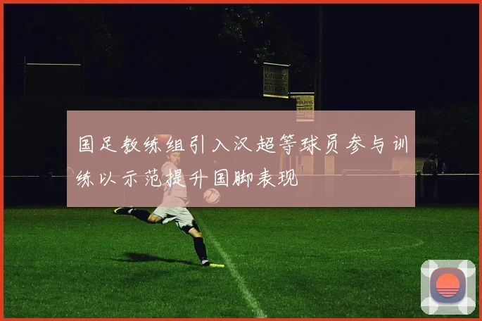 国足教练组引入汉超等球员参与训练以示范提升国脚表现