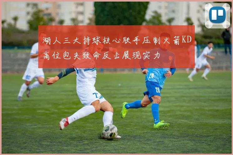 湖人三大持球核心联手压制火箭KD高位包夹致命反击展现实力