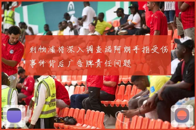 利物浦将深入调查诺阿朗手指受伤事件背后广告牌责任问题