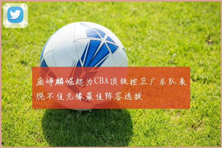 庞峥麟崛起为CBA顶级控卫广东队表现不佳无缘最佳阵容选拔