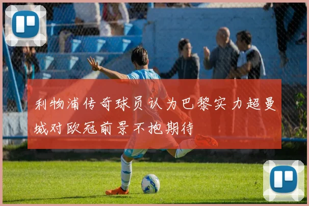 利物浦传奇球员认为巴黎实力超曼城对欧冠前景不抱期待