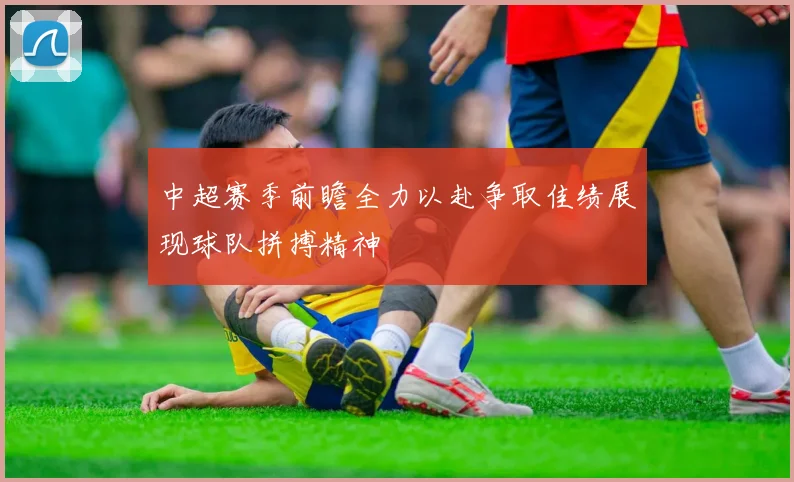 中超赛季前瞻全力以赴争取佳绩展现球队拼搏精神