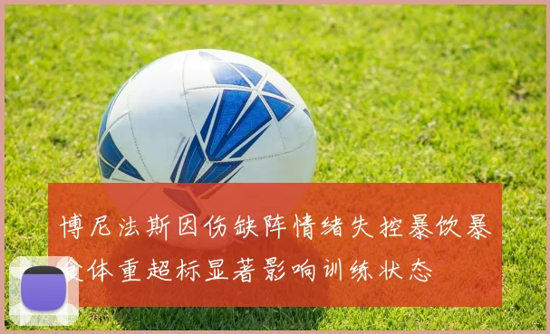 博尼法斯因伤缺阵情绪失控暴饮暴食体重超标显著影响训练状态